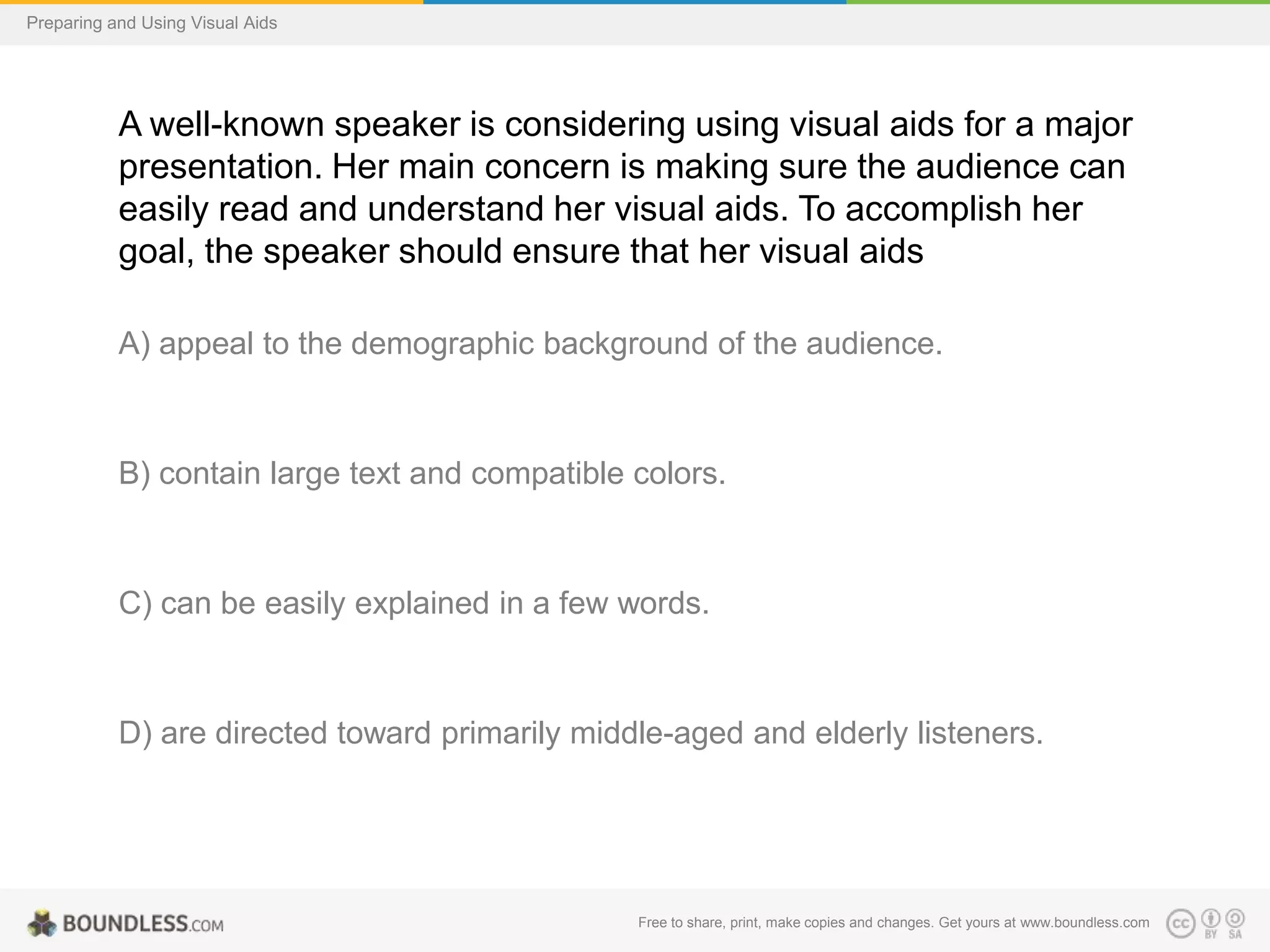 Preparing and Using Visual Aids

A well-known speaker is considering using visual aids for a major
presentation. Her main concern is making sure the audience can
easily read and understand her visual aids. To accomplish her
goal, the speaker should ensure that her visual aids
A) appeal to the demographic background of the audience.

B) contain large text and compatible colors.

C) can be easily explained in a few words.

D) are directed toward primarily middle-aged and elderly listeners.

Free to share, print, make copies and changes. Get yours at www.boundless.com

 