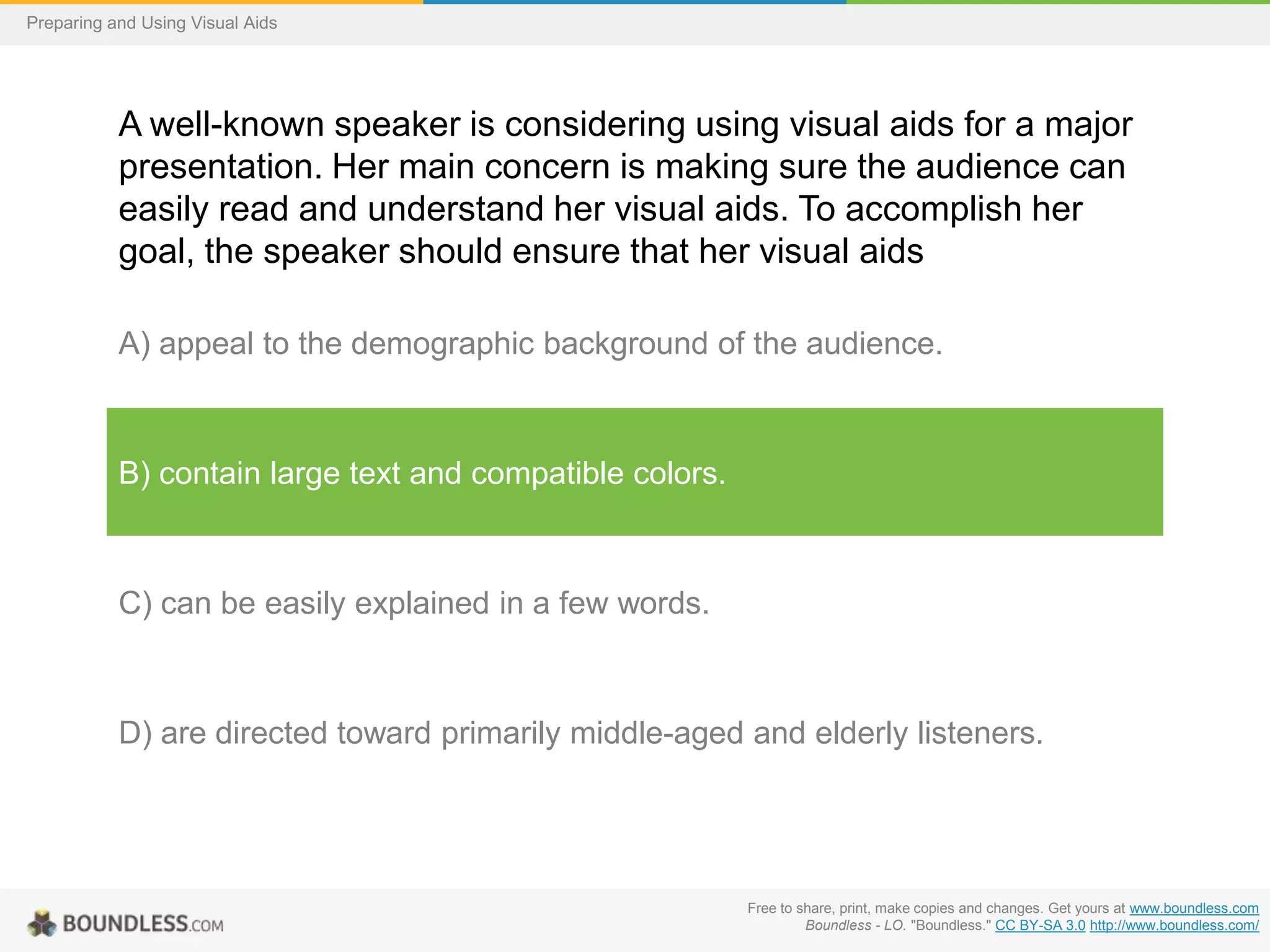 Preparing and Using Visual Aids

A well-known speaker is considering using visual aids for a major
presentation. Her main concern is making sure the audience can
easily read and understand her visual aids. To accomplish her
goal, the speaker should ensure that her visual aids
A) appeal to the demographic background of the audience.

B) contain large text and compatible colors.

C) can be easily explained in a few words.

D) are directed toward primarily middle-aged and elderly listeners.

Free to share, print, make copies and changes. Get yours at www.boundless.com
Boundless - LO. "Boundless." CC BY-SA 3.0 http://www.boundless.com/

 