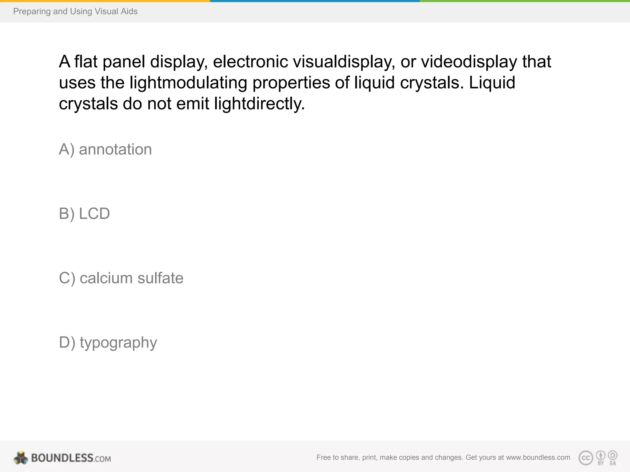 Preparing and Using Visual Aids

A flat panel display, electronic visualdisplay, or videodisplay that
uses the lightmodulating properties of liquid crystals. Liquid
crystals do not emit lightdirectly.
A) annotation

B) LCD

C) calcium sulfate

D) typography

Free to share, print, make copies and changes. Get yours at www.boundless.com

 