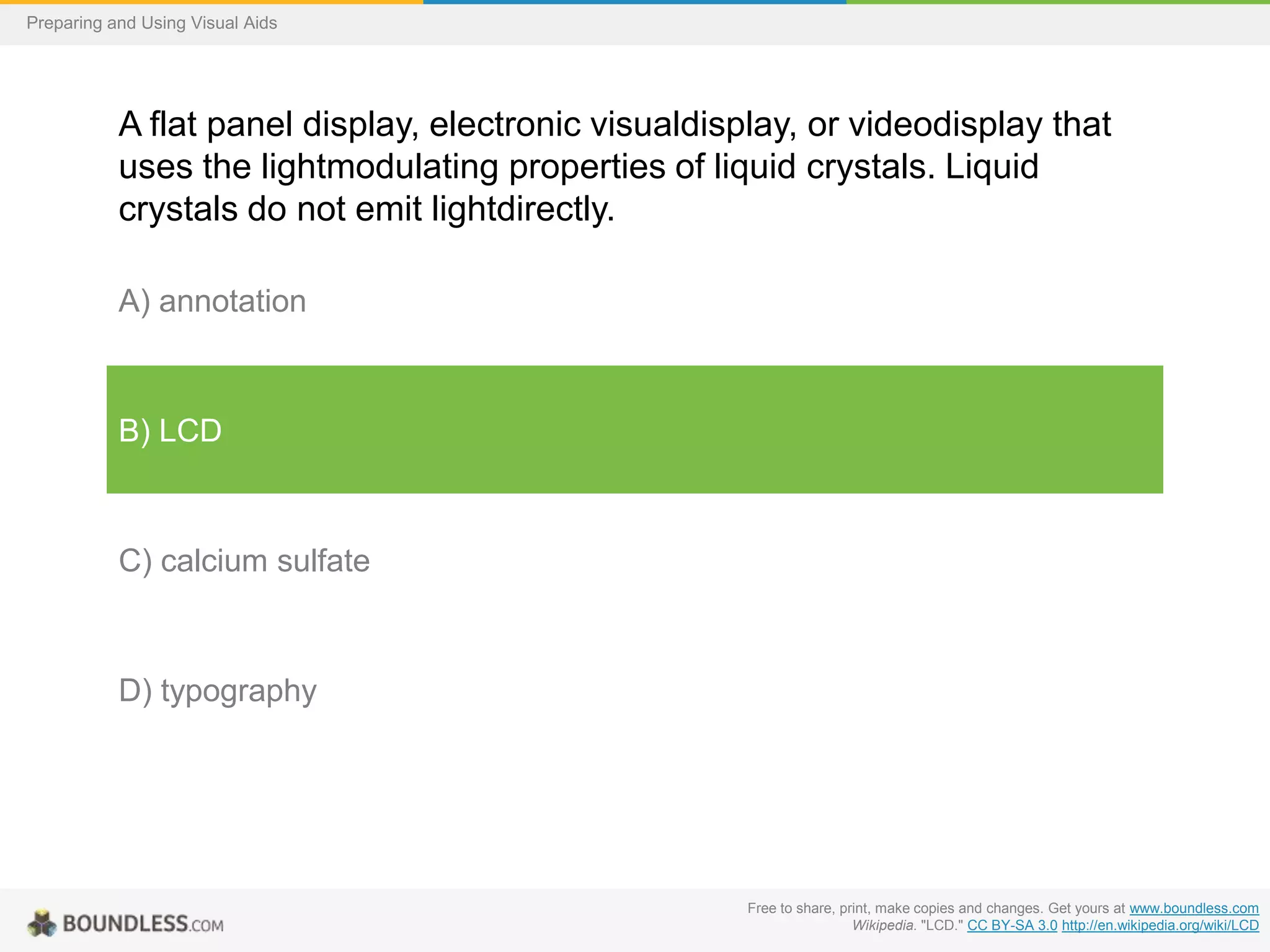 Preparing and Using Visual Aids

A flat panel display, electronic visualdisplay, or videodisplay that
uses the lightmodulating properties of liquid crystals. Liquid
crystals do not emit lightdirectly.
A) annotation

B) LCD

C) calcium sulfate

D) typography

Free to share, print, make copies and changes. Get yours at www.boundless.com
Wikipedia. "LCD." CC BY-SA 3.0 http://en.wikipedia.org/wiki/LCD

 