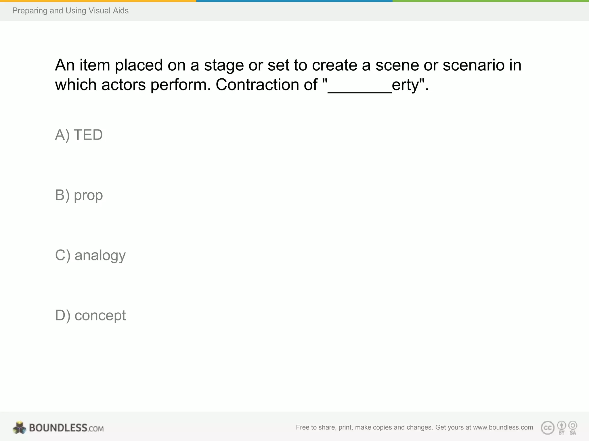 Preparing and Using Visual Aids

An item placed on a stage or set to create a scene or scenario in
which actors perform. Contraction of "_______erty".
A) TED

B) prop

C) analogy

D) concept

Free to share, print, make copies and changes. Get yours at www.boundless.com

 