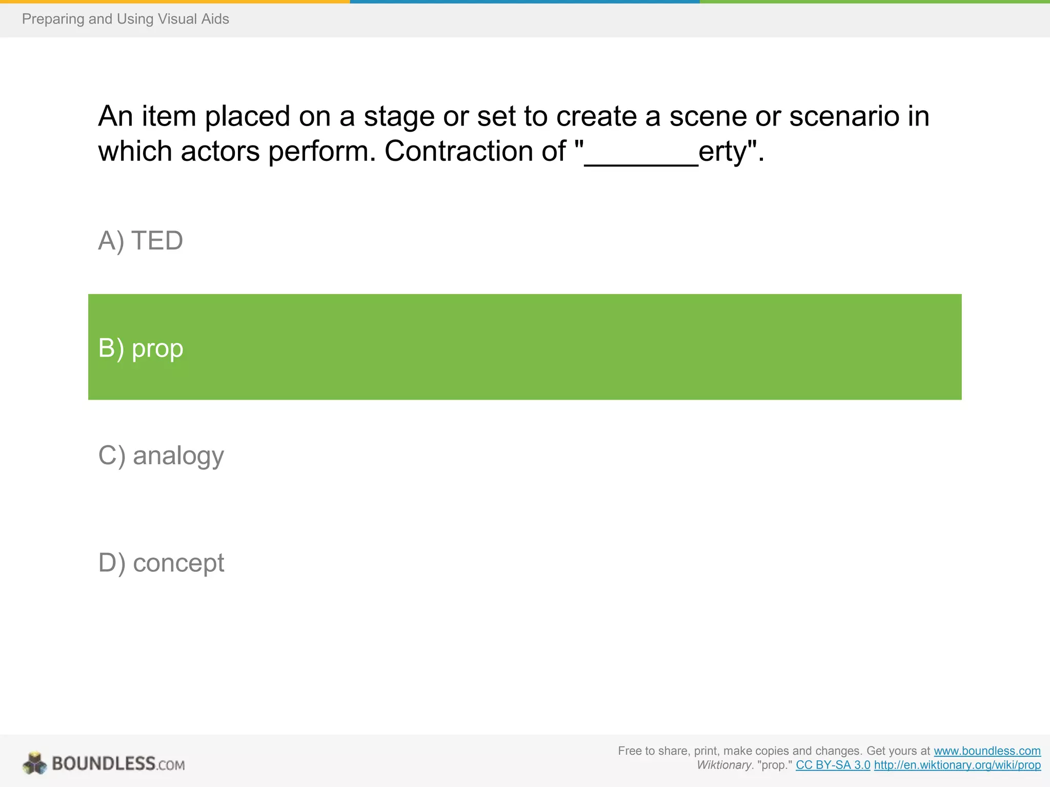 Preparing and Using Visual Aids

An item placed on a stage or set to create a scene or scenario in
which actors perform. Contraction of "_______erty".
A) TED

B) prop

C) analogy

D) concept

Free to share, print, make copies and changes. Get yours at www.boundless.com
Wiktionary. "prop." CC BY-SA 3.0 http://en.wiktionary.org/wiki/prop

 