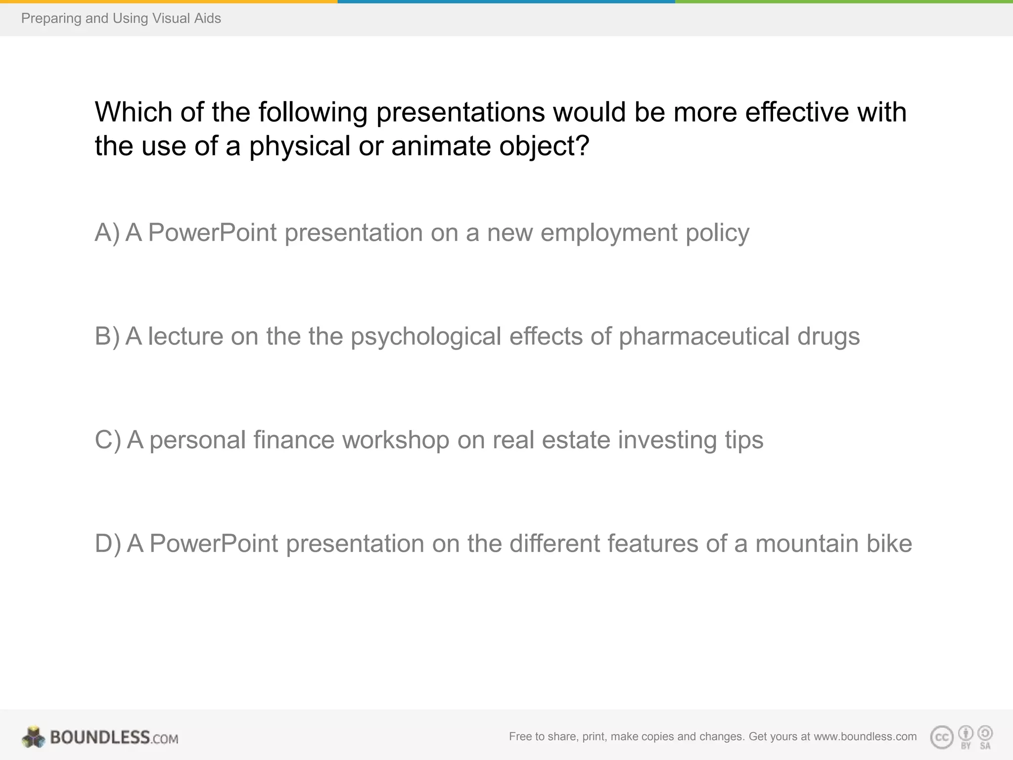 Preparing and Using Visual Aids

Which of the following presentations would be more effective with
the use of a physical or animate object?
A) A PowerPoint presentation on a new employment policy

B) A lecture on the the psychological effects of pharmaceutical drugs

C) A personal finance workshop on real estate investing tips

D) A PowerPoint presentation on the different features of a mountain bike

Free to share, print, make copies and changes. Get yours at www.boundless.com

 