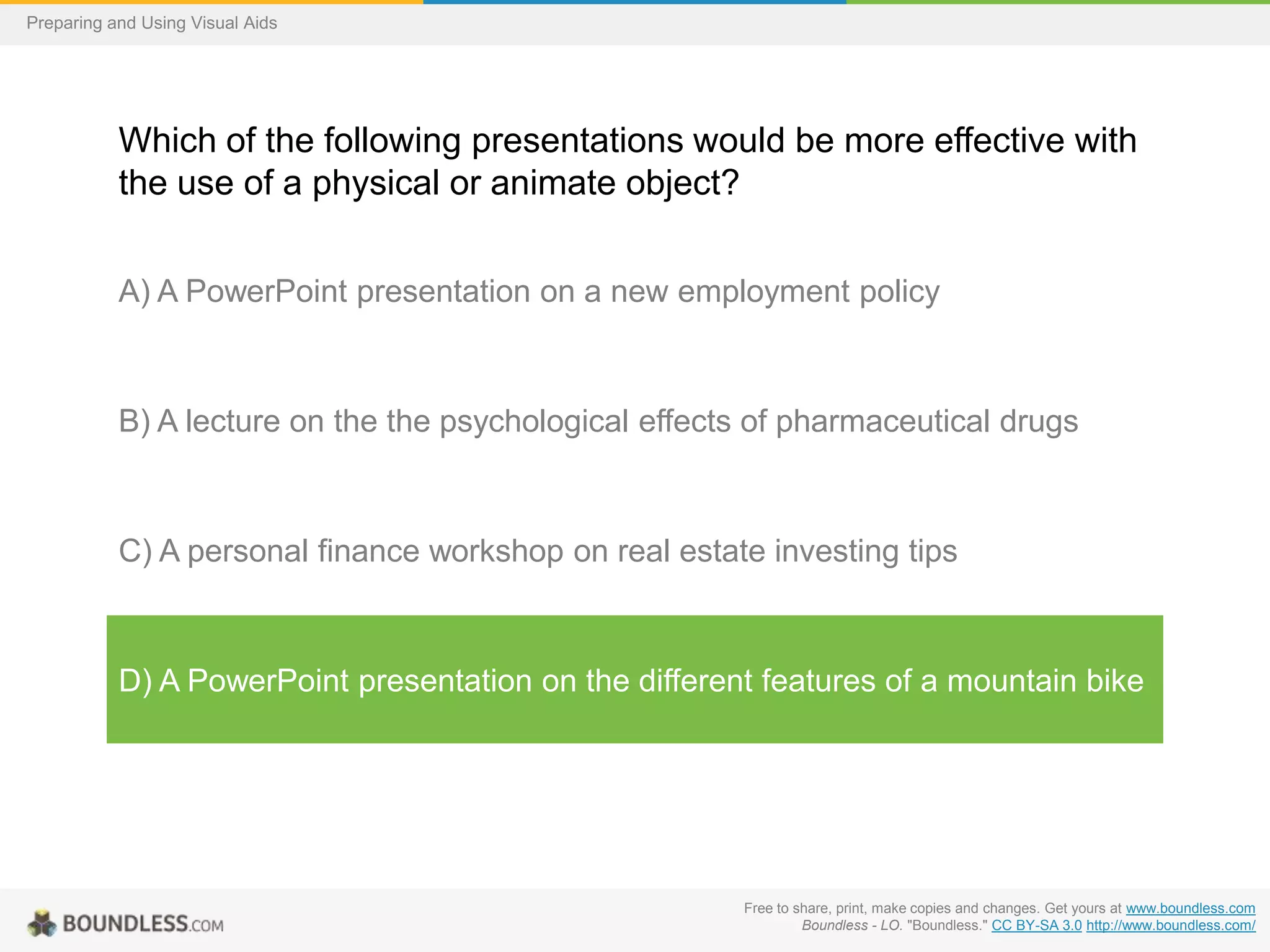 Preparing and Using Visual Aids

Which of the following presentations would be more effective with
the use of a physical or animate object?
A) A PowerPoint presentation on a new employment policy

B) A lecture on the the psychological effects of pharmaceutical drugs

C) A personal finance workshop on real estate investing tips

D) A PowerPoint presentation on the different features of a mountain bike

Free to share, print, make copies and changes. Get yours at www.boundless.com
Boundless - LO. "Boundless." CC BY-SA 3.0 http://www.boundless.com/

 