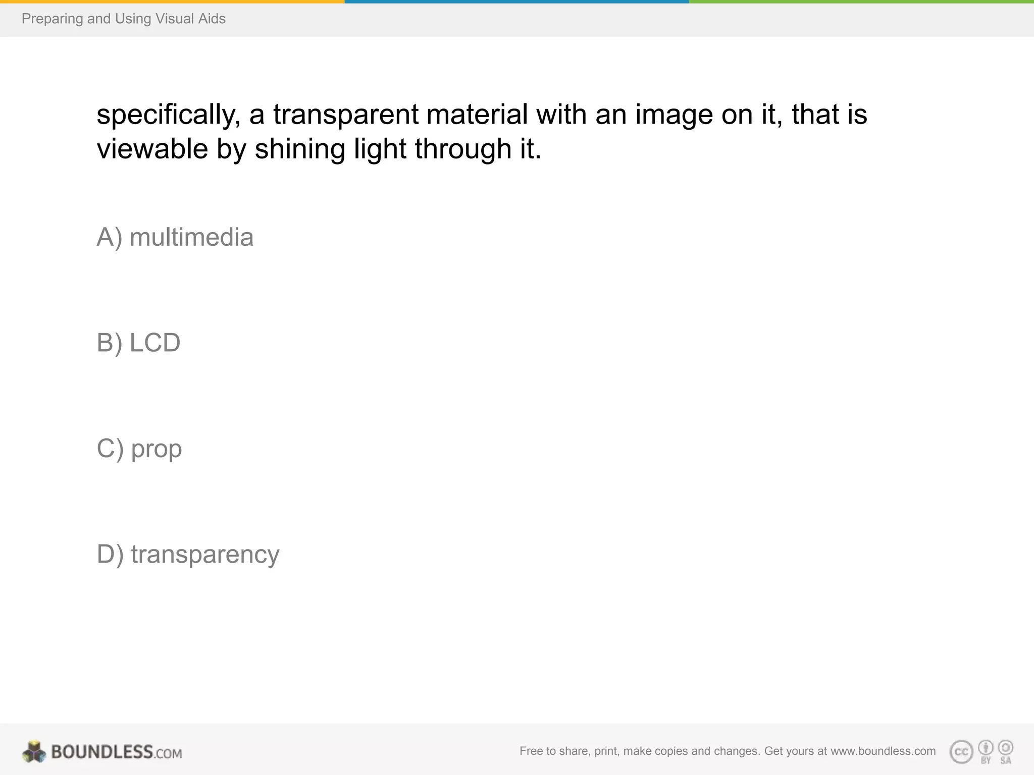 Preparing and Using Visual Aids

specifically, a transparent material with an image on it, that is
viewable by shining light through it.
A) multimedia

B) LCD

C) prop

D) transparency

Free to share, print, make copies and changes. Get yours at www.boundless.com

 