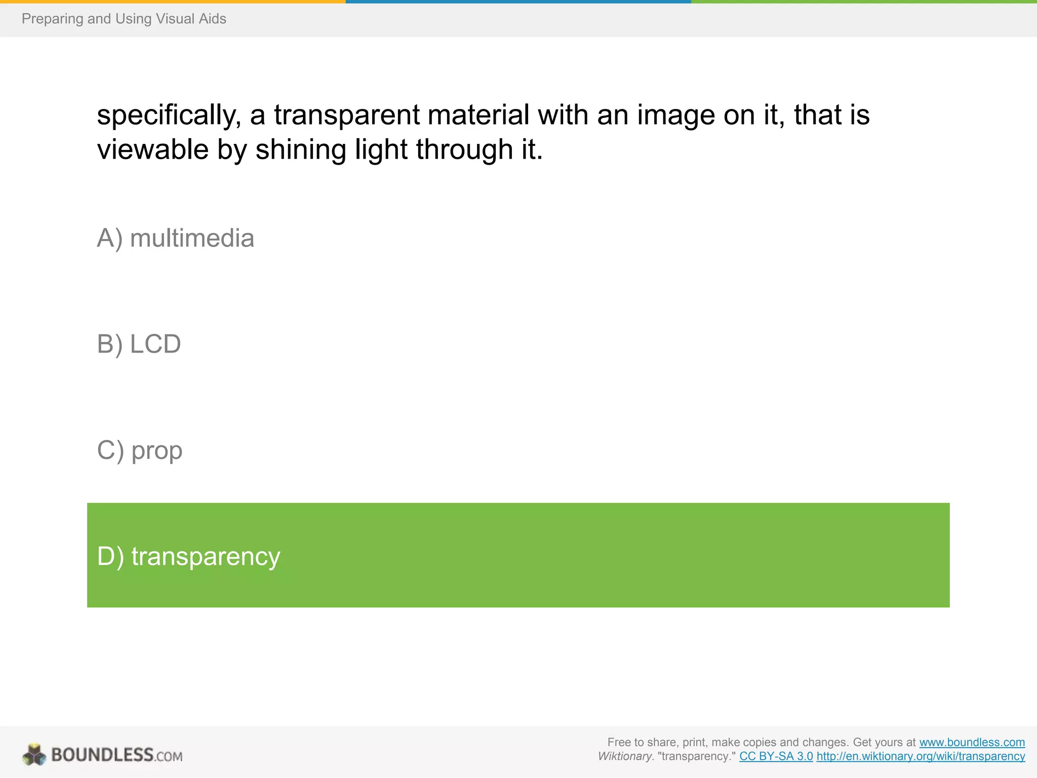 Preparing and Using Visual Aids

specifically, a transparent material with an image on it, that is
viewable by shining light through it.
A) multimedia

B) LCD

C) prop

D) transparency

Free to share, print, make copies and changes. Get yours at www.boundless.com
Wiktionary. "transparency." CC BY-SA 3.0 http://en.wiktionary.org/wiki/transparency

 