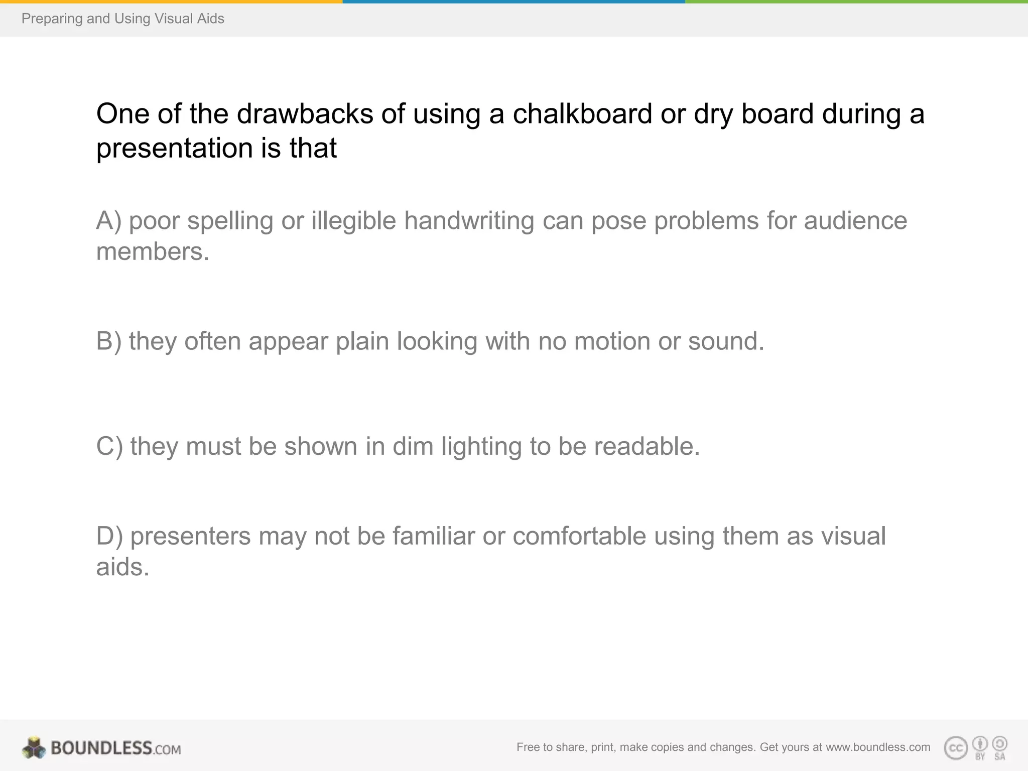 Preparing and Using Visual Aids

One of the drawbacks of using a chalkboard or dry board during a
presentation is that
A) poor spelling or illegible handwriting can pose problems for audience
members.

B) they often appear plain looking with no motion or sound.

C) they must be shown in dim lighting to be readable.

D) presenters may not be familiar or comfortable using them as visual
aids.

Free to share, print, make copies and changes. Get yours at www.boundless.com

 