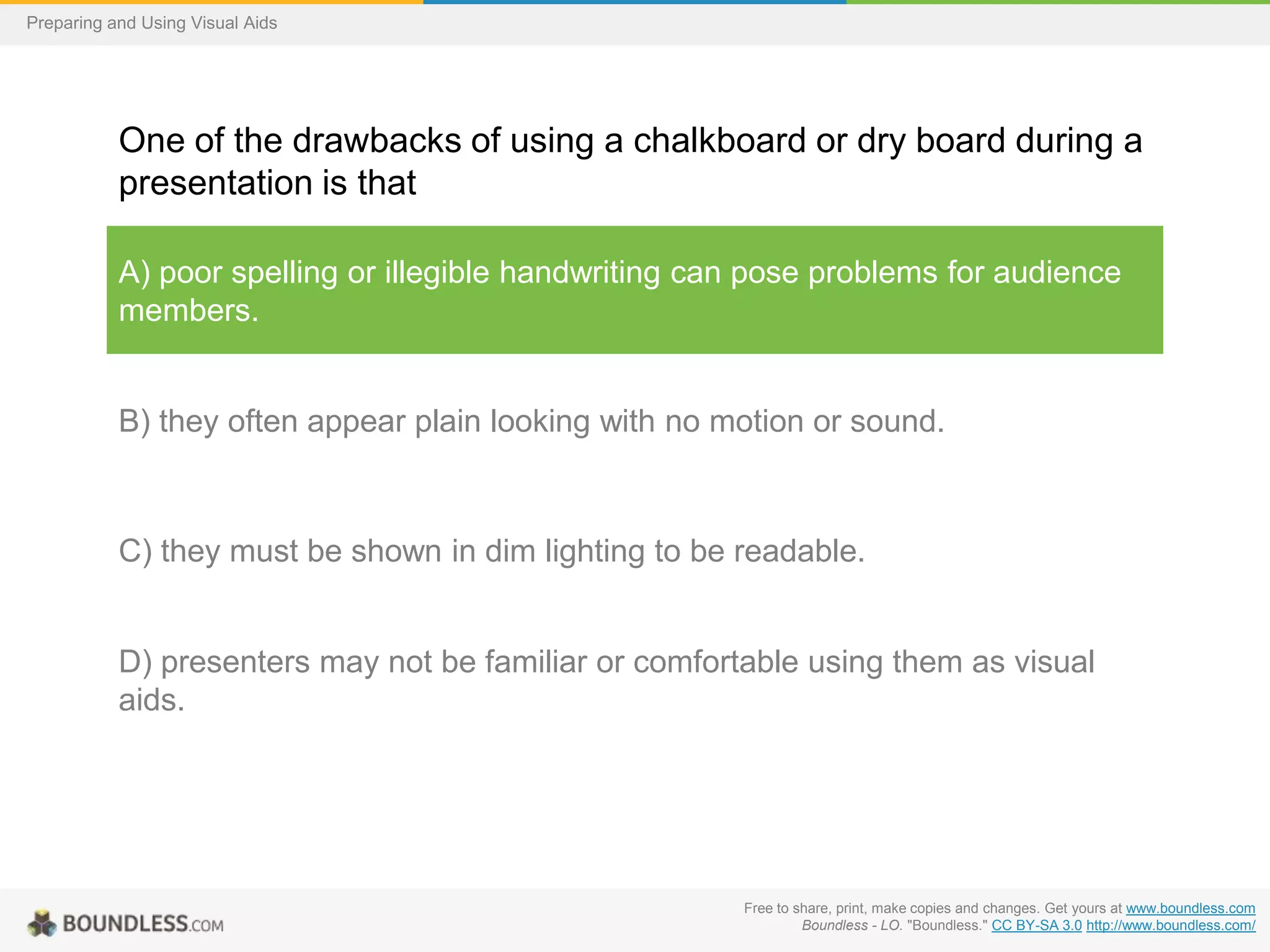 Preparing and Using Visual Aids

One of the drawbacks of using a chalkboard or dry board during a
presentation is that
A) poor spelling or illegible handwriting can pose problems for audience
members.

B) they often appear plain looking with no motion or sound.

C) they must be shown in dim lighting to be readable.

D) presenters may not be familiar or comfortable using them as visual
aids.

Free to share, print, make copies and changes. Get yours at www.boundless.com
Boundless - LO. "Boundless." CC BY-SA 3.0 http://www.boundless.com/

 