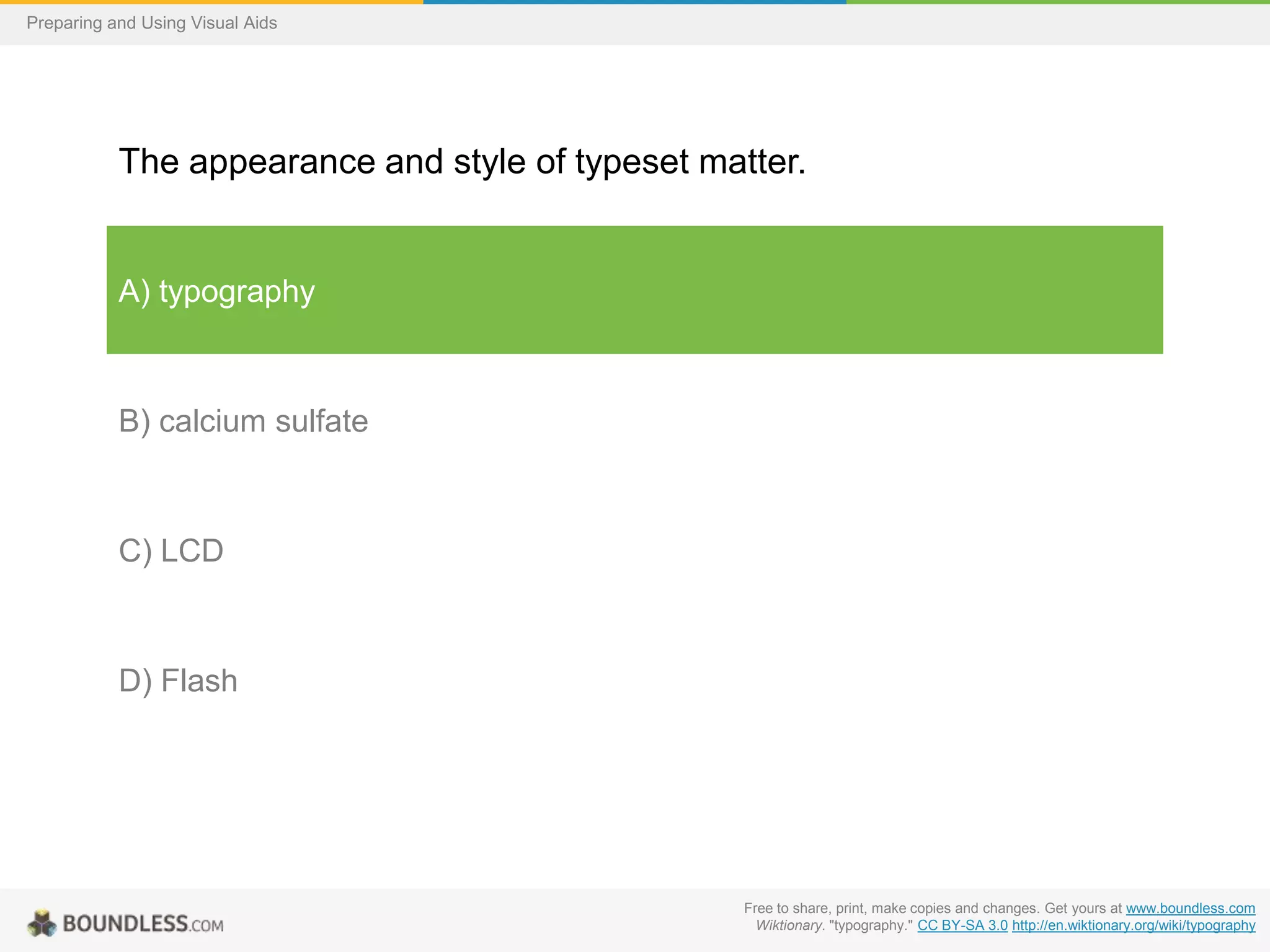 Preparing and Using Visual Aids

The appearance and style of typeset matter.

A) typography

B) calcium sulfate

C) LCD

D) Flash

Free to share, print, make copies and changes. Get yours at www.boundless.com
Wiktionary. "typography." CC BY-SA 3.0 http://en.wiktionary.org/wiki/typography

 
