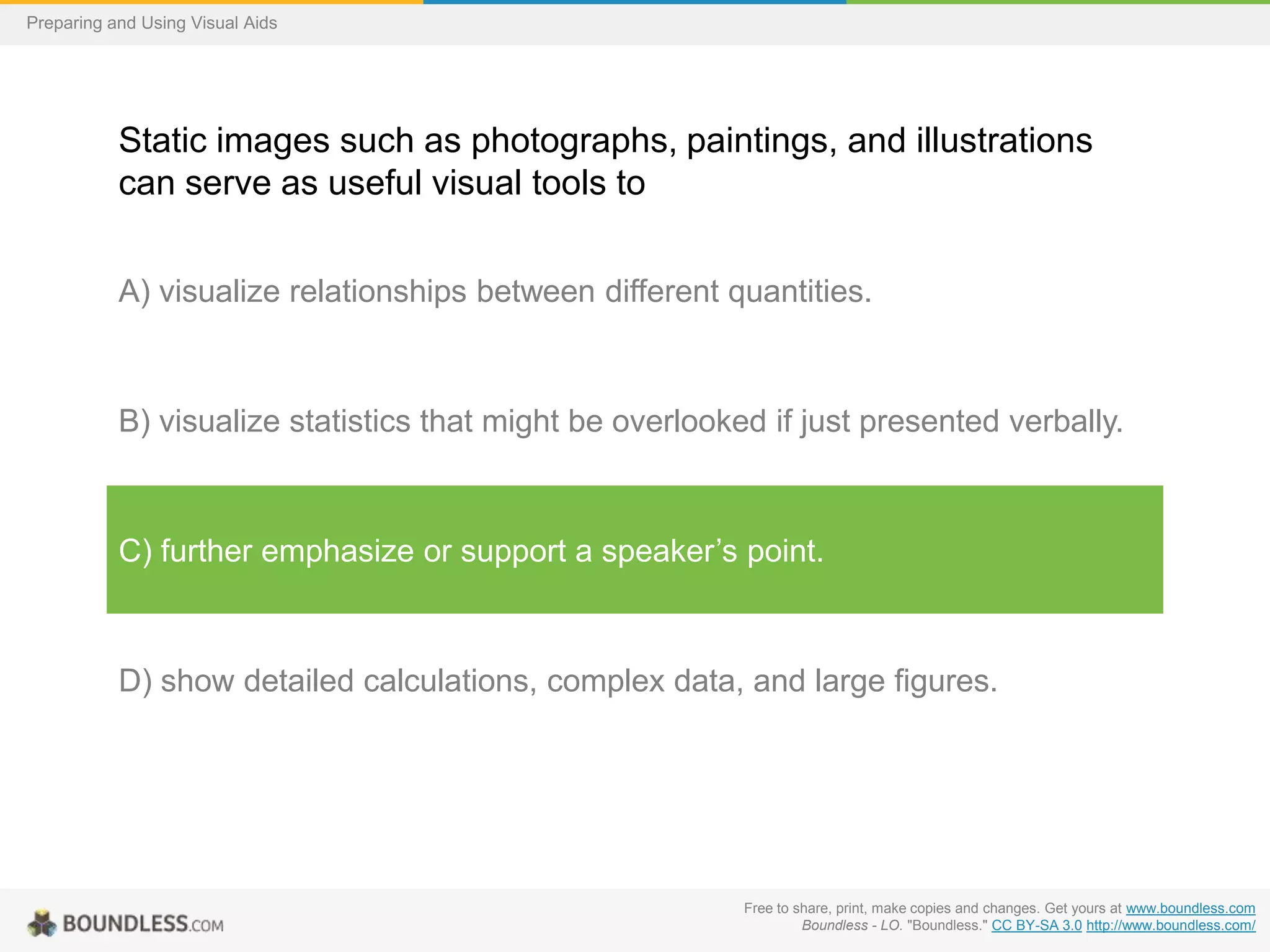 Preparing and Using Visual Aids

Static images such as photographs, paintings, and illustrations
can serve as useful visual tools to
A) visualize relationships between different quantities.

B) visualize statistics that might be overlooked if just presented verbally.

C) further emphasize or support a speaker’s point.

D) show detailed calculations, complex data, and large figures.

Free to share, print, make copies and changes. Get yours at www.boundless.com
Boundless - LO. "Boundless." CC BY-SA 3.0 http://www.boundless.com/

 