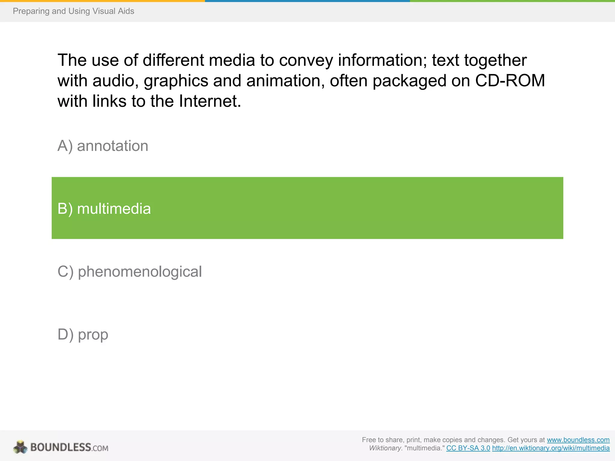 Preparing and Using Visual Aids

The use of different media to convey information; text together
with audio, graphics and animation, often packaged on CD-ROM
with links to the Internet.
A) annotation

B) multimedia

C) phenomenological

D) prop

Free to share, print, make copies and changes. Get yours at www.boundless.com
Wiktionary. "multimedia." CC BY-SA 3.0 http://en.wiktionary.org/wiki/multimedia

 
