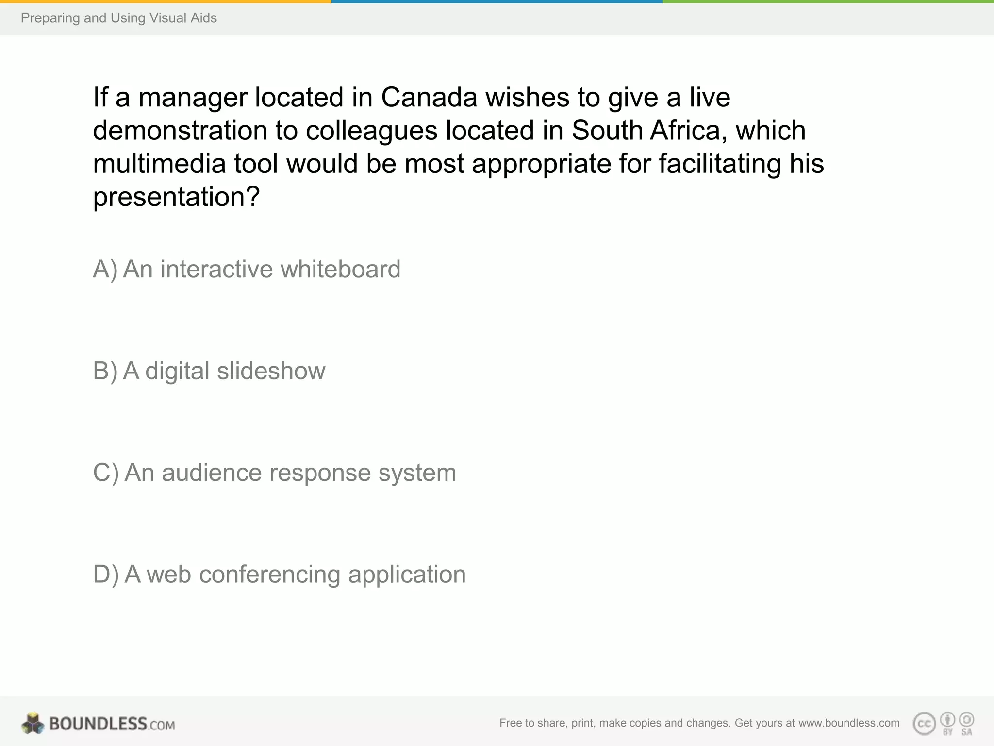 Preparing and Using Visual Aids

If a manager located in Canada wishes to give a live
demonstration to colleagues located in South Africa, which
multimedia tool would be most appropriate for facilitating his
presentation?
A) An interactive whiteboard

B) A digital slideshow

C) An audience response system

D) A web conferencing application

Free to share, print, make copies and changes. Get yours at www.boundless.com

 