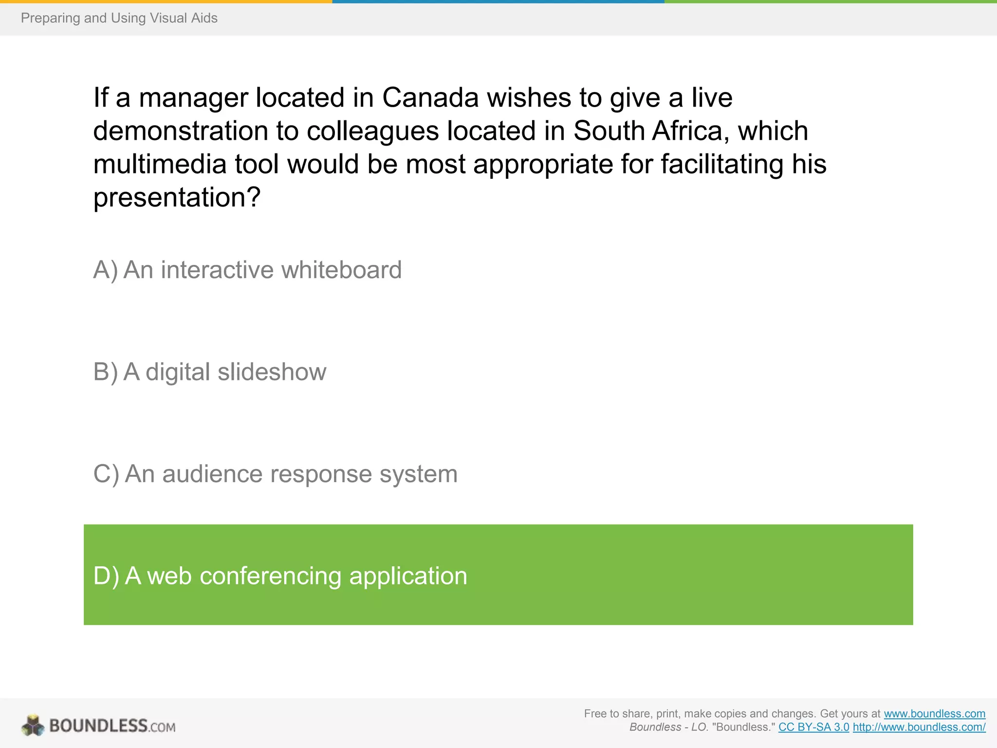 Preparing and Using Visual Aids

If a manager located in Canada wishes to give a live
demonstration to colleagues located in South Africa, which
multimedia tool would be most appropriate for facilitating his
presentation?
A) An interactive whiteboard

B) A digital slideshow

C) An audience response system

D) A web conferencing application

Free to share, print, make copies and changes. Get yours at www.boundless.com
Boundless - LO. "Boundless." CC BY-SA 3.0 http://www.boundless.com/

 