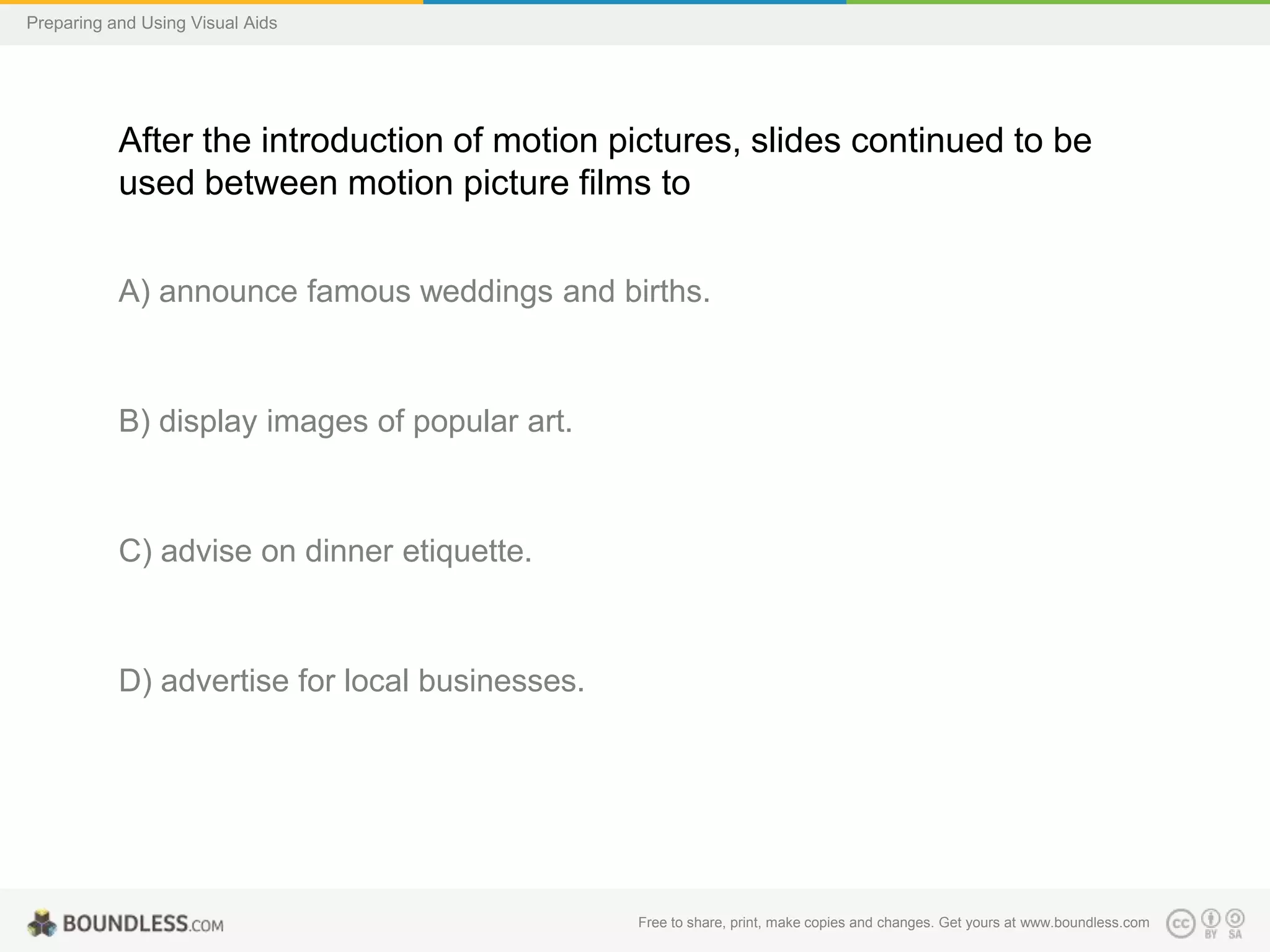 Preparing and Using Visual Aids

After the introduction of motion pictures, slides continued to be
used between motion picture films to
A) announce famous weddings and births.

B) display images of popular art.

C) advise on dinner etiquette.

D) advertise for local businesses.

Free to share, print, make copies and changes. Get yours at www.boundless.com

 