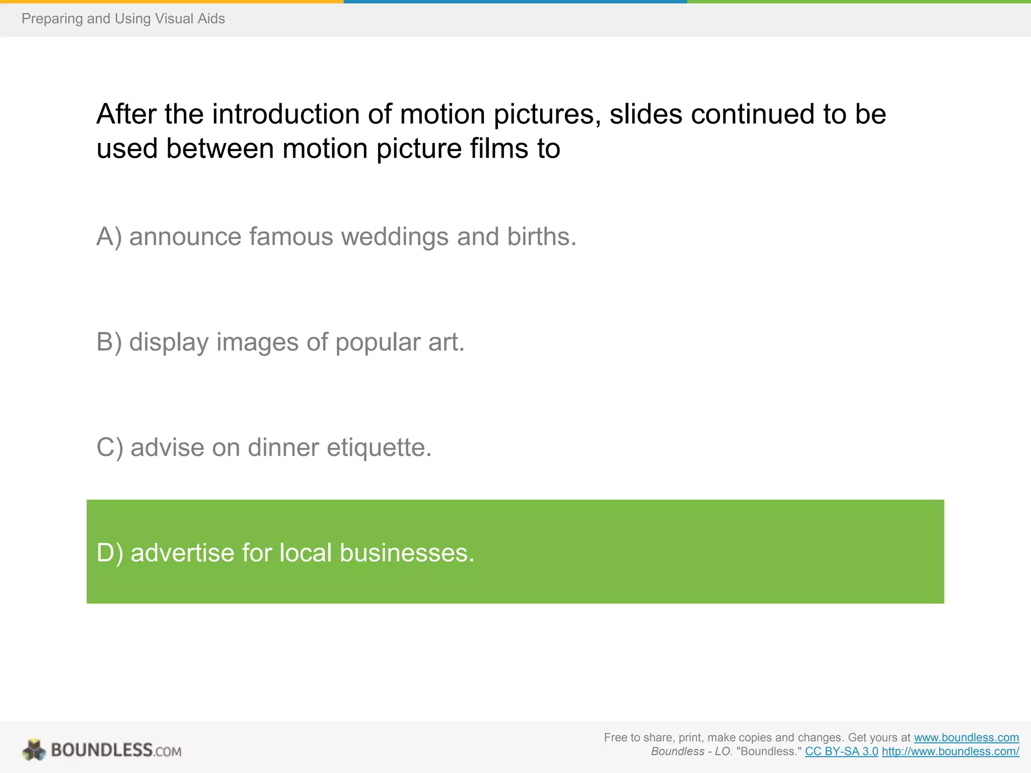 Preparing and Using Visual Aids

After the introduction of motion pictures, slides continued to be
used between motion picture films to
A) announce famous weddings and births.

B) display images of popular art.

C) advise on dinner etiquette.

D) advertise for local businesses.

Free to share, print, make copies and changes. Get yours at www.boundless.com
Boundless - LO. "Boundless." CC BY-SA 3.0 http://www.boundless.com/

 
