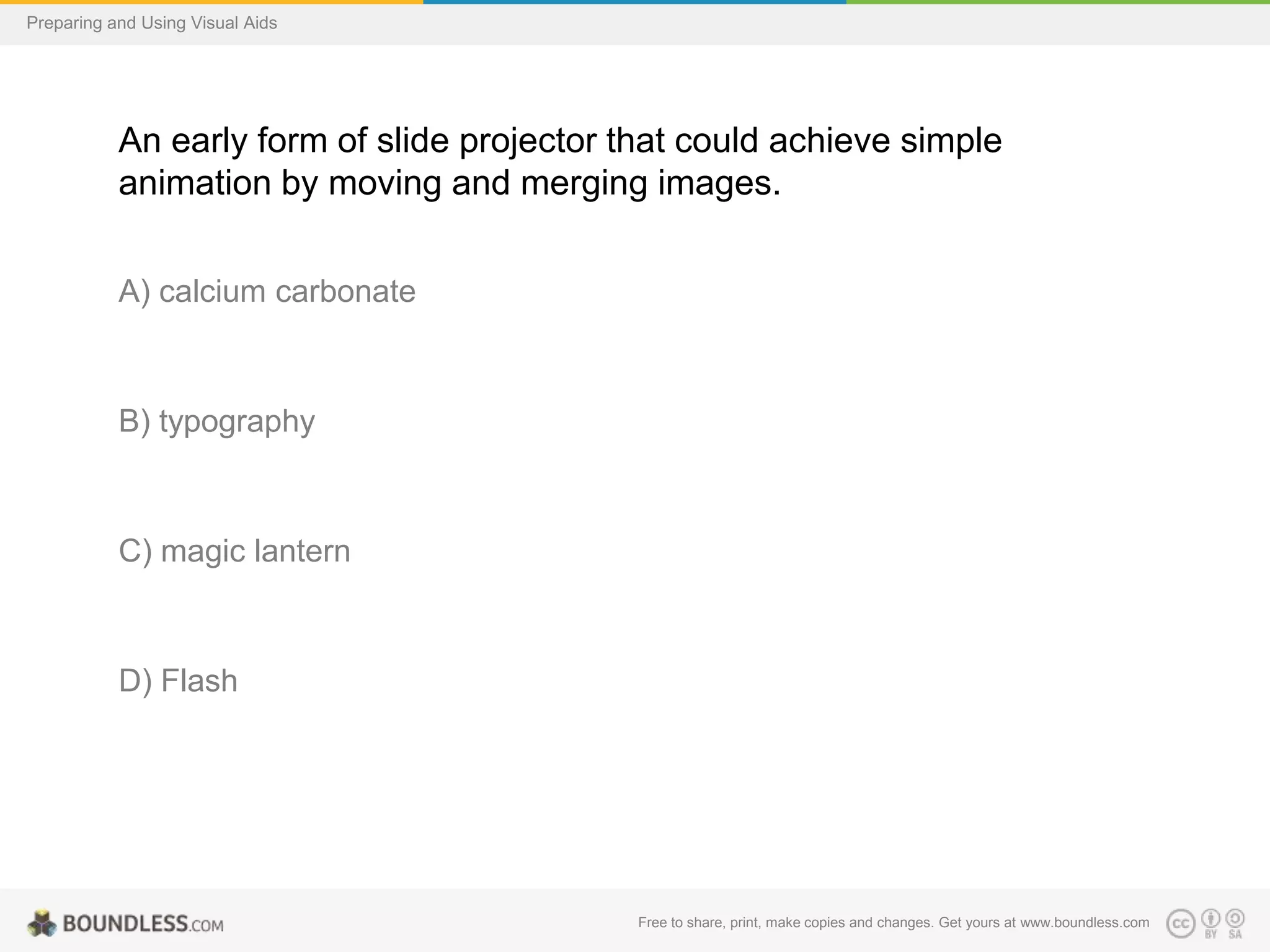 Preparing and Using Visual Aids

An early form of slide projector that could achieve simple
animation by moving and merging images.
A) calcium carbonate

B) typography

C) magic lantern

D) Flash

Free to share, print, make copies and changes. Get yours at www.boundless.com

 