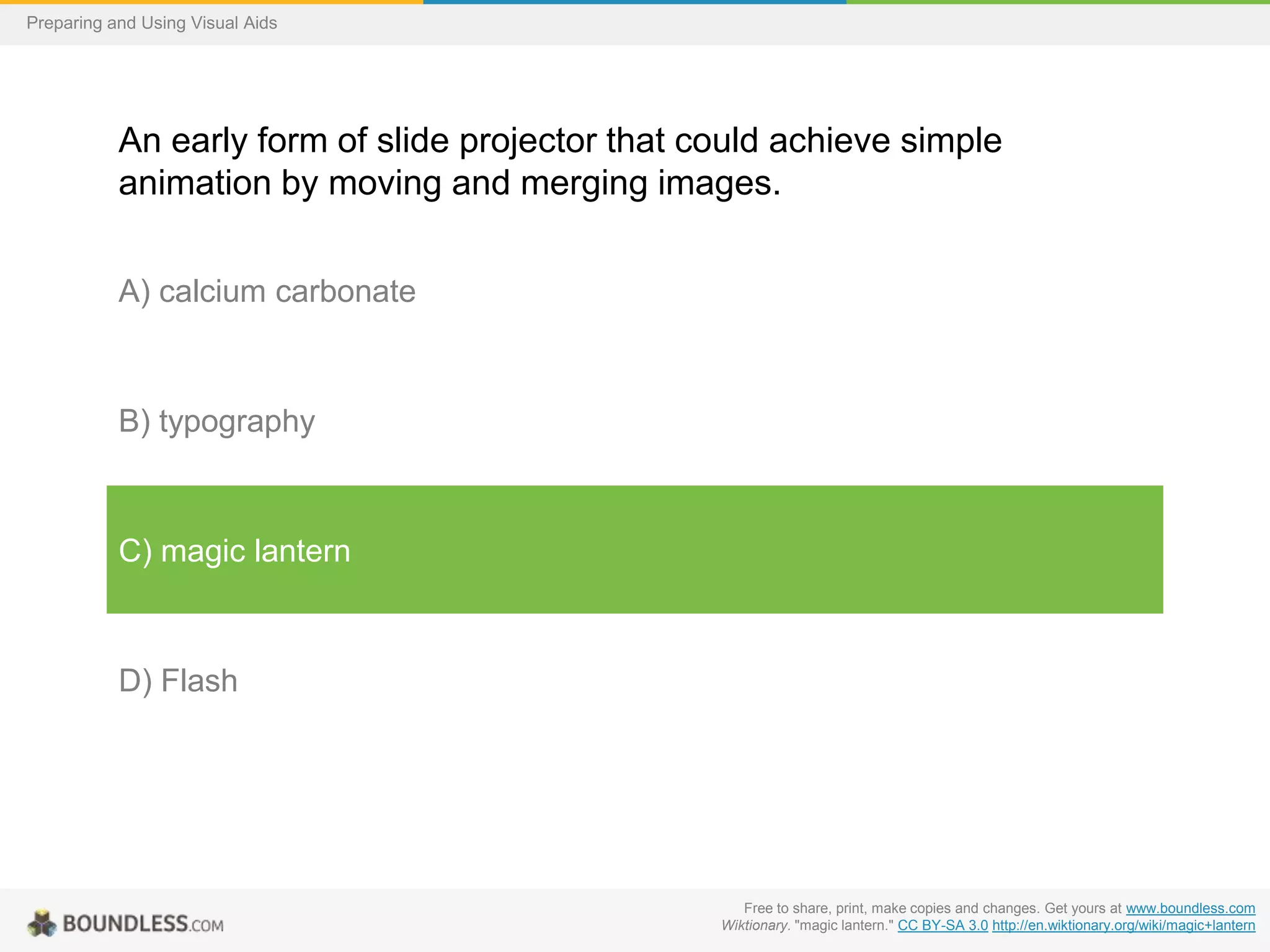 Preparing and Using Visual Aids

An early form of slide projector that could achieve simple
animation by moving and merging images.
A) calcium carbonate

B) typography

C) magic lantern

D) Flash

Free to share, print, make copies and changes. Get yours at www.boundless.com
Wiktionary. "magic lantern." CC BY-SA 3.0 http://en.wiktionary.org/wiki/magic+lantern

 