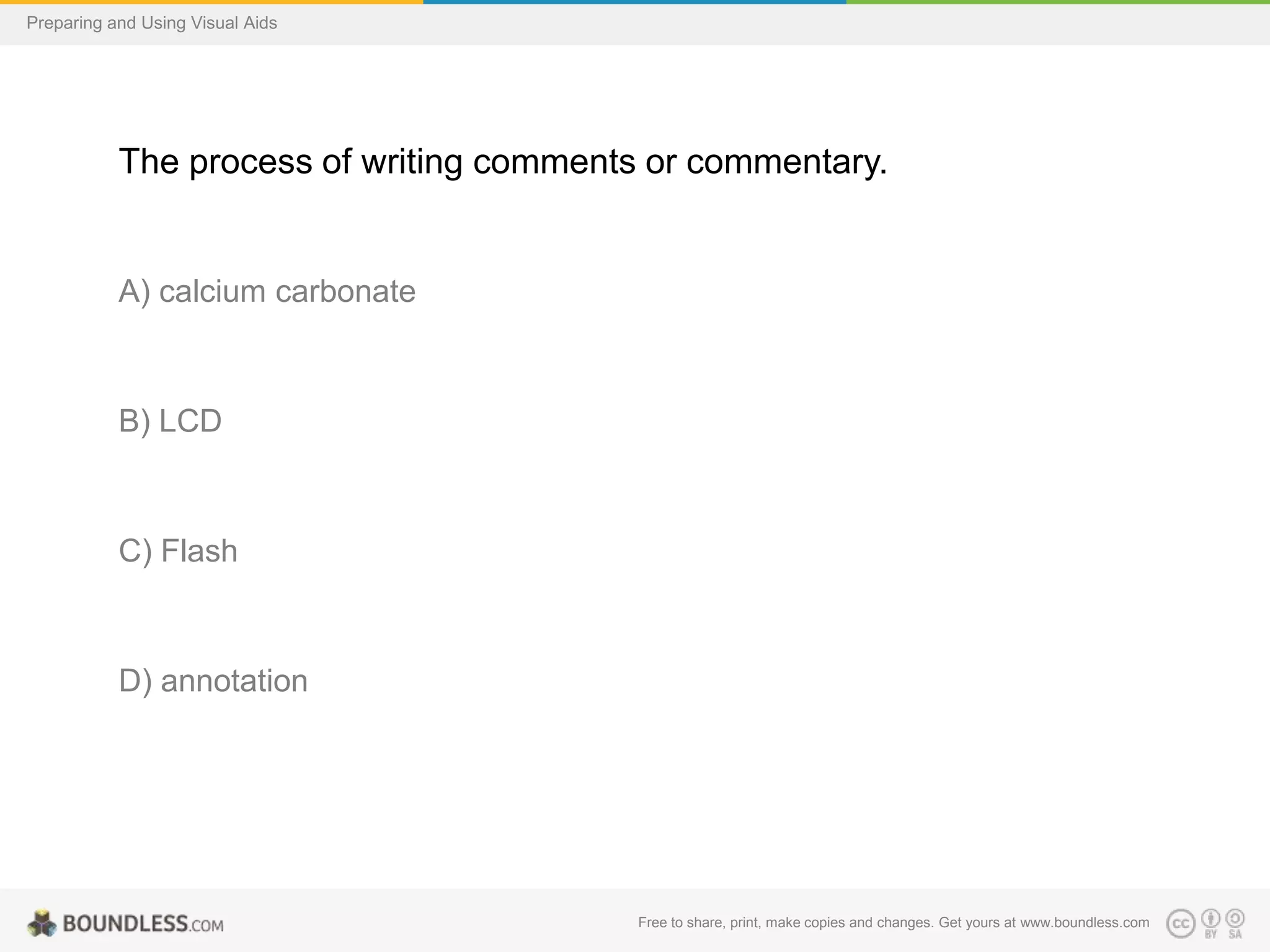 Preparing and Using Visual Aids

The process of writing comments or commentary.

A) calcium carbonate

B) LCD

C) Flash

D) annotation

Free to share, print, make copies and changes. Get yours at www.boundless.com

 