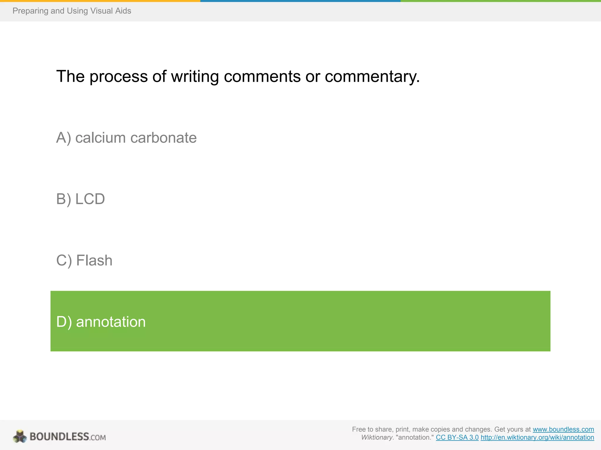 Preparing and Using Visual Aids

The process of writing comments or commentary.

A) calcium carbonate

B) LCD

C) Flash

D) annotation

Free to share, print, make copies and changes. Get yours at www.boundless.com
Wiktionary. "annotation." CC BY-SA 3.0 http://en.wiktionary.org/wiki/annotation

 