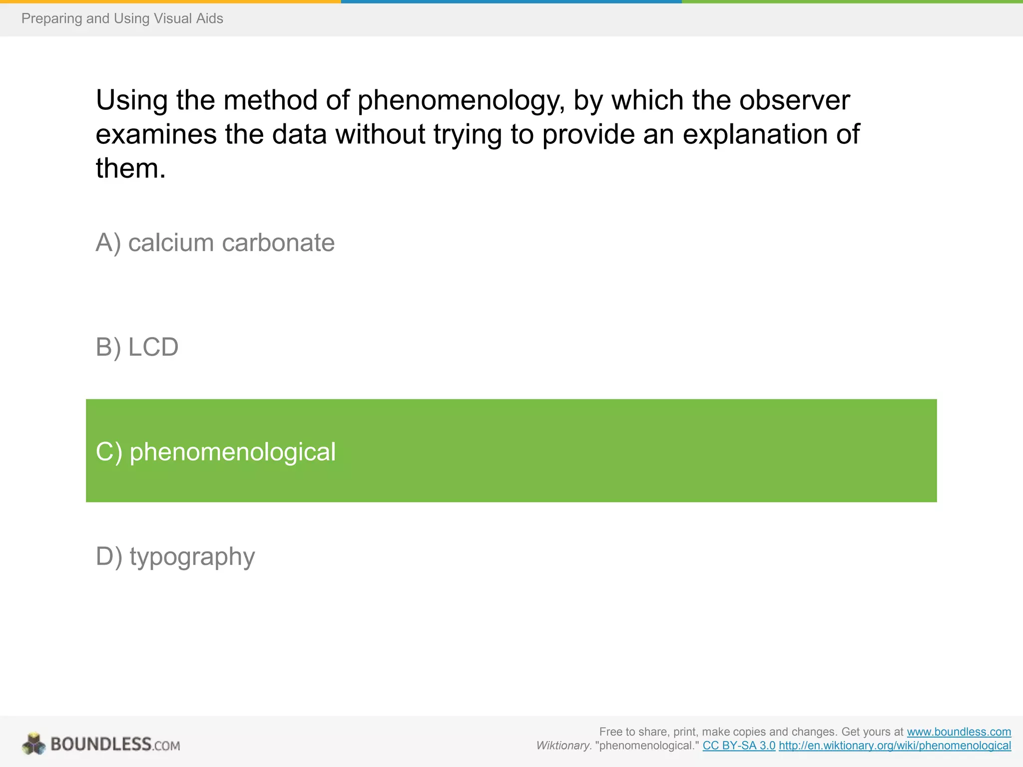 Preparing and Using Visual Aids

Using the method of phenomenology, by which the observer
examines the data without trying to provide an explanation of
them.
A) calcium carbonate

B) LCD

C) phenomenological

D) typography

Free to share, print, make copies and changes. Get yours at www.boundless.com
Wiktionary. "phenomenological." CC BY-SA 3.0 http://en.wiktionary.org/wiki/phenomenological

 