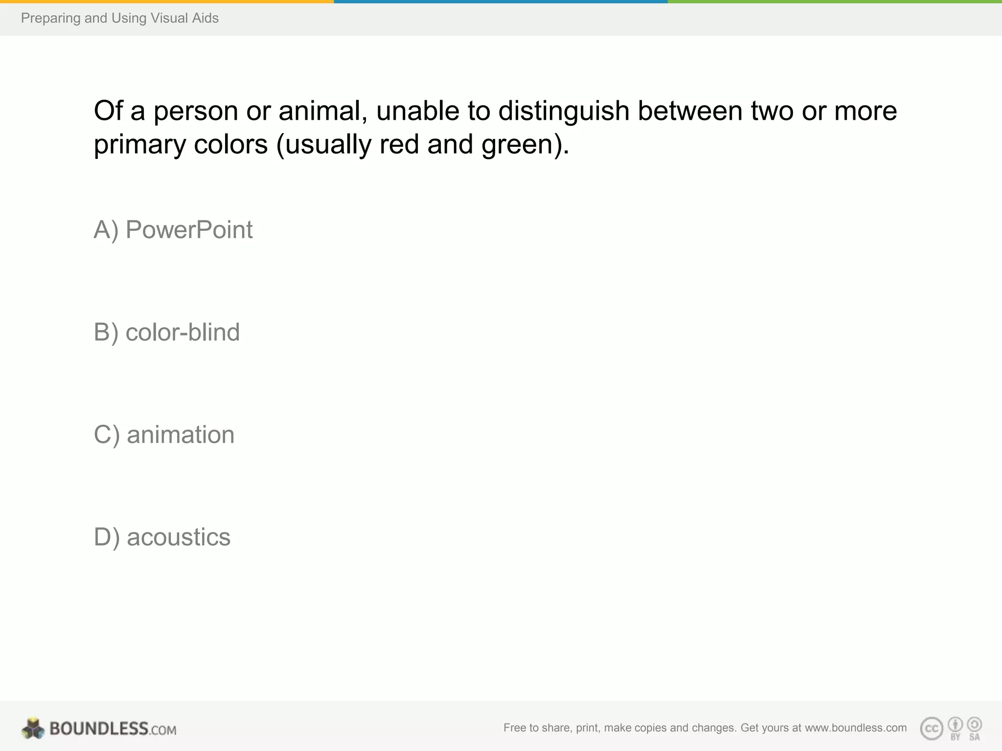Preparing and Using Visual Aids

Of a person or animal, unable to distinguish between two or more
primary colors (usually red and green).
A) PowerPoint

B) color-blind

C) animation

D) acoustics

Free to share, print, make copies and changes. Get yours at www.boundless.com

 