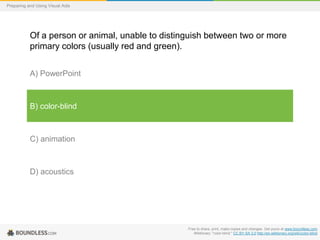 Preparing and Using Visual Aids

Of a person or animal, unable to distinguish between two or more
primary colors (usually red and green).
A) PowerPoint

B) color-blind

C) animation

D) acoustics

Free to share, print, make copies and changes. Get yours at www.boundless.com
Wiktionary. "color-blind." CC BY-SA 3.0 http://en.wiktionary.org/wiki/color-blind

 