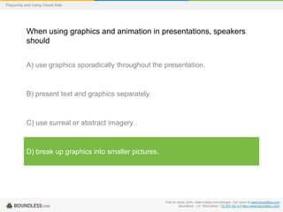 Preparing and Using Visual Aids

When using graphics and animation in presentations, speakers
should
A) use graphics sporadically throughout the presentation.

B) present text and graphics separately.

C) use surreal or abstract imagery .

D) break up graphics into smaller pictures.

Free to share, print, make copies and changes. Get yours at www.boundless.com
Boundless - LO. "Boundless." CC BY-SA 3.0 http://www.boundless.com/

 