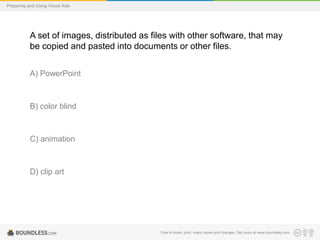 Preparing and Using Visual Aids

A set of images, distributed as files with other software, that may
be copied and pasted into documents or other files.
A) PowerPoint

B) color blind

C) animation

D) clip art

Free to share, print, make copies and changes. Get yours at www.boundless.com

 