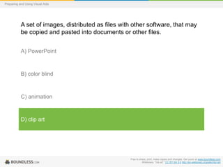 Preparing and Using Visual Aids

A set of images, distributed as files with other software, that may
be copied and pasted into documents or other files.
A) PowerPoint

B) color blind

C) animation

D) clip art

Free to share, print, make copies and changes. Get yours at www.boundless.com
Wiktionary. "clip art." CC BY-SA 3.0 http://en.wiktionary.org/wiki/clip+art

 
