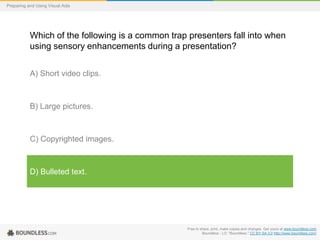 Preparing and Using Visual Aids

Which of the following is a common trap presenters fall into when
using sensory enhancements during a presentation?
A) Short video clips.

B) Large pictures.

C) Copyrighted images.

D) Bulleted text.

Free to share, print, make copies and changes. Get yours at www.boundless.com
Boundless - LO. "Boundless." CC BY-SA 3.0 http://www.boundless.com/

 