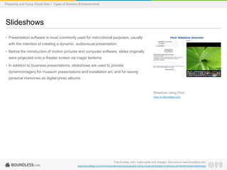 Preparing and Using Visual Aids > Types of Sensory Enhancements

Slideshows
• Presentation software is most commonly used for instructional purposes, usually
with the intention of creating a dynamic, audiovisual presentation.
• Before the introduction of motion pictures and computer software, slides originally

were projected onto a theater screen via magic lanterns.
• In addition to business presentations, slideshows are used to provide
dynamicimagery for museum presentations and installation art, and for saving
personal memories as digital photo albums.

Slideshow Using Flickr
View on Boundless.com

Free to share, print, make copies and changes. Get yours at www.boundless.com
www.boundless.com/communications/preparing-and-using-visual-aids/types-of-sensory-enhancements/slideshows

 