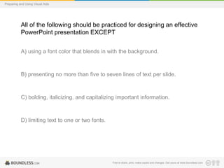Preparing and Using Visual Aids

All of the following should be practiced for designing an effective
PowerPoint presentation EXCEPT
A) using a font color that blends in with the background.

B) presenting no more than five to seven lines of text per slide.

C) bolding, italicizing, and capitalizing important information.

D) limiting text to one or two fonts.

Free to share, print, make copies and changes. Get yours at www.boundless.com

 