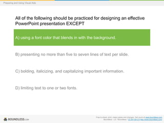 Preparing and Using Visual Aids

All of the following should be practiced for designing an effective
PowerPoint presentation EXCEPT
A) using a font color that blends in with the background.

B) presenting no more than five to seven lines of text per slide.

C) bolding, italicizing, and capitalizing important information.

D) limiting text to one or two fonts.

Free to share, print, make copies and changes. Get yours at www.boundless.com
Boundless - LO. "Boundless." CC BY-SA 3.0 http://www.boundless.com/

 