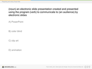 Preparing and Using Visual Aids

(noun) an electronic slide presentation created and presented
using the program (verb) to communicate to (an audience) by
electronic slides
A) PowerPoint

B) color blind

C) clip art

D) animation

Free to share, print, make copies and changes. Get yours at www.boundless.com

 