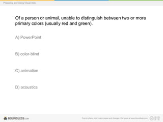 Preparing and Using Visual Aids

Of a person or animal, unable to distinguish between two or more
primary colors (usually red and green).
A) PowerPoint

B) color-blind

C) animation

D) acoustics

Free to share, print, make copies and changes. Get yours at www.boundless.com

 