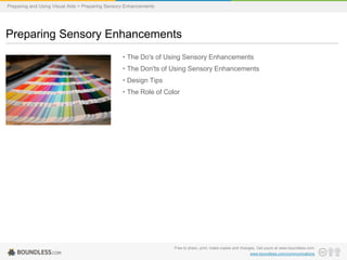 Preparing and Using Visual Aids > Preparing Sensory Enhancements

Preparing Sensory Enhancements
• The Do's of Using Sensory Enhancements
• The Don'ts of Using Sensory Enhancements
• Design Tips

• The Role of Color

Free to share, print, make copies and changes. Get yours at www.boundless.com
www.boundless.com/communications

 