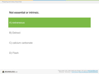 Preparing and Using Visual Aids

Not essential or intrinsic.

A) extraneous

B) Detract

C) calcium carbonate

D) Flash

Free to share, print, make copies and changes. Get yours at www.boundless.com
Wiktionary. "extraneous." CC BY-SA 3.0 http://en.wiktionary.org/wiki/extraneous

 