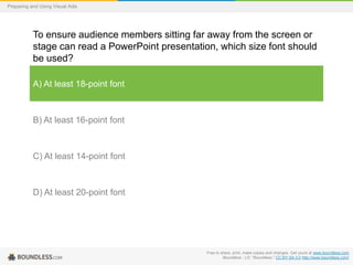 Preparing and Using Visual Aids

To ensure audience members sitting far away from the screen or
stage can read a PowerPoint presentation, which size font should
be used?
A) At least 18-point font

B) At least 16-point font

C) At least 14-point font

D) At least 20-point font

Free to share, print, make copies and changes. Get yours at www.boundless.com
Boundless - LO. "Boundless." CC BY-SA 3.0 http://www.boundless.com/

 
