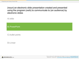 Preparing and Using Visual Aids

(noun) an electronic slide presentation created and presented
using the program (verb) to communicate to (an audience) by
electronic slides
A) slide

B) PowerPoint

C) bullet points

D) Linear

Free to share, print, make copies and changes. Get yours at www.boundless.com
Wiktionary. "PowerPoint." CC BY-SA 3.0 http://en.wiktionary.org/wiki/PowerPoint

 