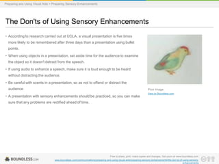 Preparing and Using Visual Aids > Preparing Sensory Enhancements

The Don'ts of Using Sensory Enhancements
• According to research carried out at UCLA, a visual presentation is five times
more likely to be remembered after three days than a presentation using bullet
points.
• When using objects in a presentation, set aside time for the audience to examine
the object so it doesn't detract from the speech.
• If using audio to enhance a speech, make sure it is loud enough to be heard
without distracting the audience.
• Be careful with scents in a presentation, so as not to offend or distract the
audience.

Poor Image

• A presentation with sensory enhancements should be practiced, so you can make

View on Boundless.com

sure that any problems are rectified ahead of time.

Free to share, print, make copies and changes. Get yours at www.boundless.com
www.boundless.com/communications/preparing-and-using-visual-aids/preparing-sensory-enhancements/the-don-ts-of-using-sensoryenhancements

 