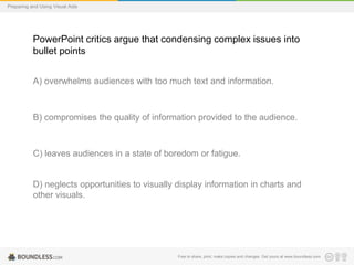 Preparing and Using Visual Aids

PowerPoint critics argue that condensing complex issues into
bullet points
A) overwhelms audiences with too much text and information.

B) compromises the quality of information provided to the audience.

C) leaves audiences in a state of boredom or fatigue.

D) neglects opportunities to visually display information in charts and
other visuals.

Free to share, print, make copies and changes. Get yours at www.boundless.com

 