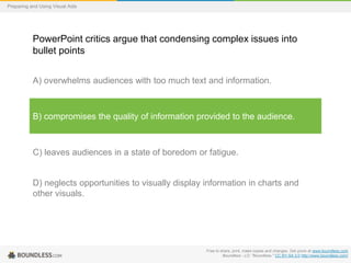 Preparing and Using Visual Aids

PowerPoint critics argue that condensing complex issues into
bullet points
A) overwhelms audiences with too much text and information.

B) compromises the quality of information provided to the audience.

C) leaves audiences in a state of boredom or fatigue.

D) neglects opportunities to visually display information in charts and
other visuals.

Free to share, print, make copies and changes. Get yours at www.boundless.com
Boundless - LO. "Boundless." CC BY-SA 3.0 http://www.boundless.com/

 