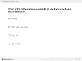 Preparing and Using Visual Aids

Which of the following features should be used when starting a
new presentation?
A) Shapes

B) Titles and sub-titles

C) Pictures

D) Transitions

Free to share, print, make copies and changes. Get yours at www.boundless.com

 