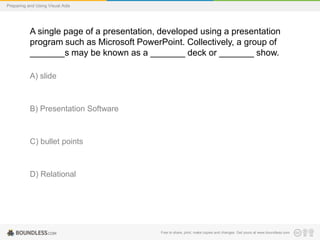 Preparing and Using Visual Aids

A single page of a presentation, developed using a presentation
program such as Microsoft PowerPoint. Collectively, a group of
_______s may be known as a _______ deck or _______ show.
A) slide

B) Presentation Software

C) bullet points

D) Relational

Free to share, print, make copies and changes. Get yours at www.boundless.com

 