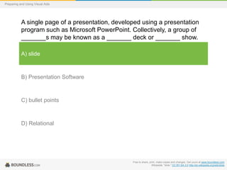 Preparing and Using Visual Aids

A single page of a presentation, developed using a presentation
program such as Microsoft PowerPoint. Collectively, a group of
_______s may be known as a _______ deck or _______ show.
A) slide

B) Presentation Software

C) bullet points

D) Relational

Free to share, print, make copies and changes. Get yours at www.boundless.com
Wikipedia. "slide." CC BY-SA 3.0 http://en.wikipedia.org/wiki/slide

 
