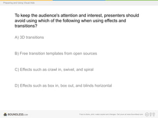 Preparing and Using Visual Aids

To keep the audience's attention and interest, presenters should
avoid using which of the following when using effects and
transitions?
A) 3D transitions

B) Free transition templates from open sources

C) Effects such as crawl in, swivel, and spiral

D) Effects such as box in, box out, and blinds horizontal

Free to share, print, make copies and changes. Get yours at www.boundless.com

 