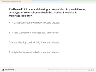 Preparing and Using Visual Aids

If a PowerPoint user is delivering a presentation in a well-lit room,
what type of color scheme should be used on the slides to
maximize legibility?
A) A dark background with dark text and visuals.

B) A light background with light text and visuals.

C) A dark background with light text and visuals.

D) A light background with dark text and visuals.

Free to share, print, make copies and changes. Get yours at www.boundless.com

 