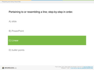 Preparing and Using Visual Aids

Pertaining to or resembling a line; step-by-step in order.

A) slide

B) PowerPoint

C) Linear

D) bullet points

Free to share, print, make copies and changes. Get yours at www.boundless.com
Wikipedia. "Linear." CC BY-SA 3.0 http://en.wikipedia.org/wiki/Linear

 