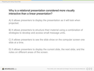 Preparing and Using Visual Aids

Why is a relational presentation considered more visually
interactive than a linear presentation?
A) It allows presenters to display the presentation as it will look when
projected.
B) It allows presenters to structure their material using a combination of
strategies to develop and access small message units.

C) It allows presenters to see the slide show on the computer screen one
slide at a time.
D) It allows presenters to display the current slide, the next slide, and the
notes on different areas of the screen.

Free to share, print, make copies and changes. Get yours at www.boundless.com

 