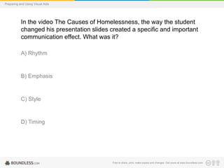 Preparing and Using Visual Aids

In the video The Causes of Homelessness, the way the student
changed his presentation slides created a specific and important
communication effect. What was it?
A) Rhythm

B) Emphasis

C) Style

D) Timing

Free to share, print, make copies and changes. Get yours at www.boundless.com

 